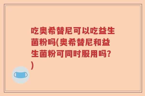 吃奥希替尼可以吃益生菌粉吗(奥希替尼和益生菌粉可同时服用吗？)