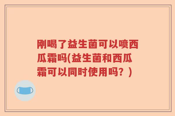 刚喝了益生菌可以喷西瓜霜吗(益生菌和西瓜霜可以同时使用吗？)