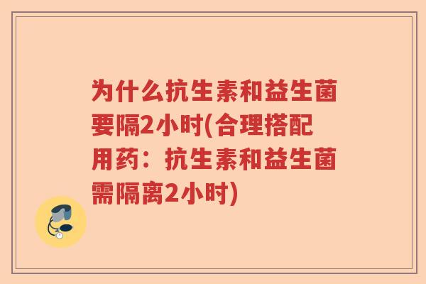 为什么抗生素和益生菌要隔2小时(合理搭配用药：抗生素和益生菌需隔离2小时)