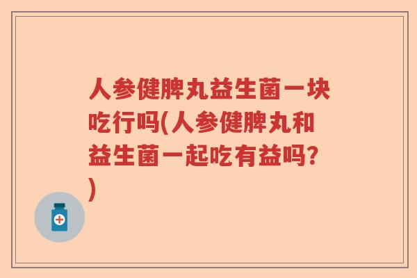 人参健脾丸益生菌一块吃行吗(人参健脾丸和益生菌一起吃有益吗？)