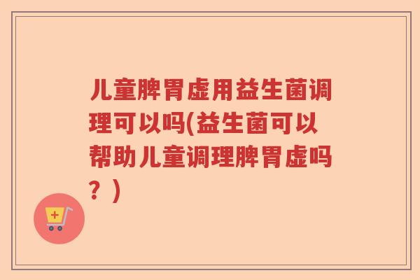 儿童脾胃虚用益生菌调理可以吗(益生菌可以帮助儿童调理脾胃虚吗？)