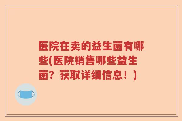 医院在卖的益生菌有哪些(医院销售哪些益生菌？获取详细信息！)