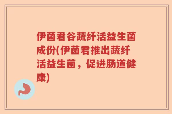 伊菌君谷蔬纤活益生菌成份(伊菌君推出蔬纤活益生菌，促进肠道健康)