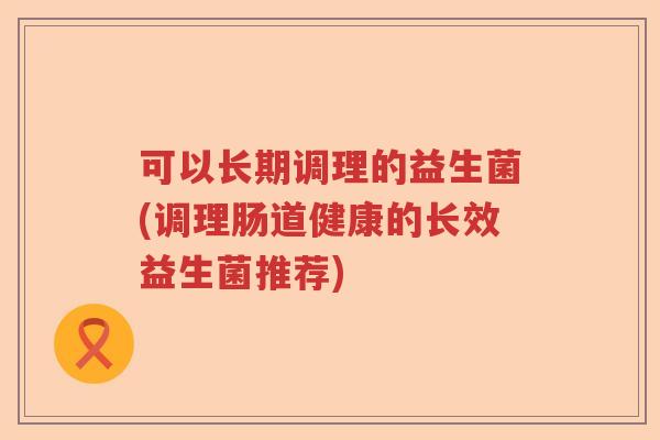 可以长期调理的益生菌(调理肠道健康的长效益生菌推荐)