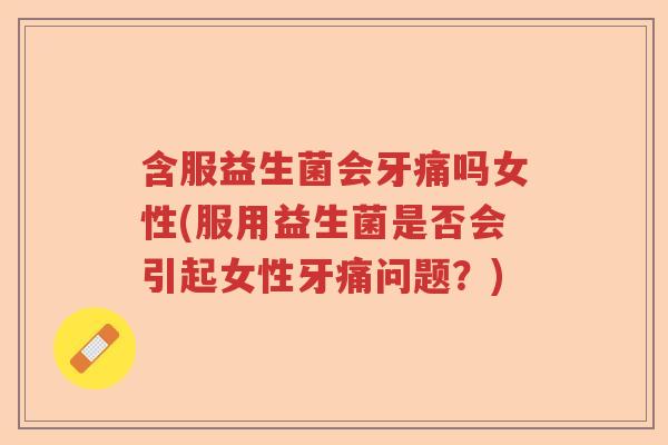 含服益生菌会牙痛吗女性(服用益生菌是否会引起女性牙痛问题？)