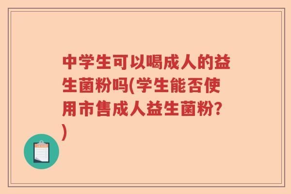 中学生可以喝成人的益生菌粉吗(学生能否使用市售成人益生菌粉？)