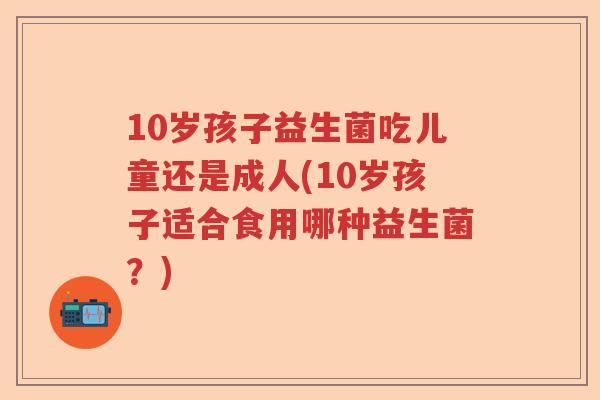 10岁孩子益生菌吃儿童还是成人(10岁孩子适合食用哪种益生菌？)