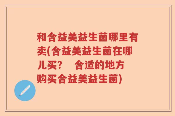 和合益美益生菌哪里有卖(合益美益生菌在哪儿买？  合适的地方购买合益美益生菌)