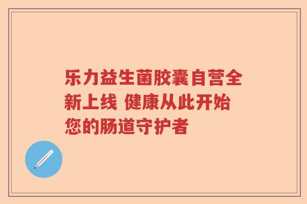 乐力益生菌胶囊自营全新上线 健康从此开始您的肠道守护者