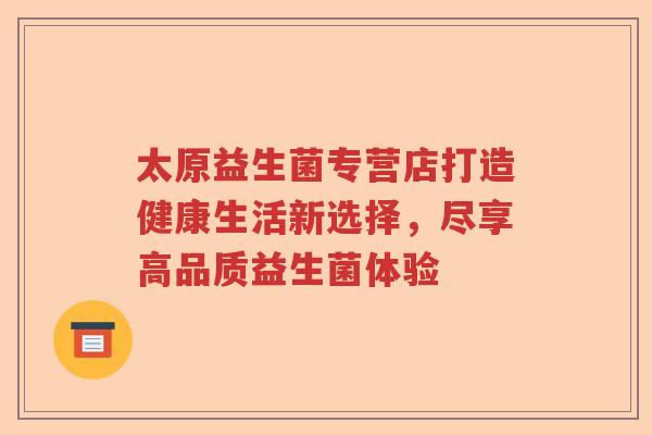 太原益生菌专营店打造健康生活新选择，尽享高品质益生菌体验