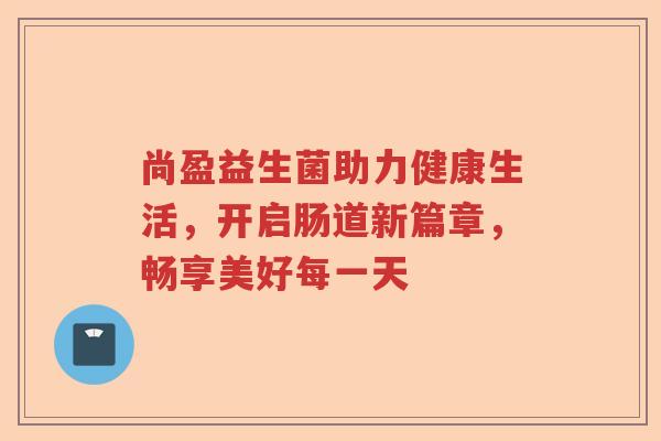 尚盈益生菌助力健康生活，开启肠道新篇章，畅享美好每一天