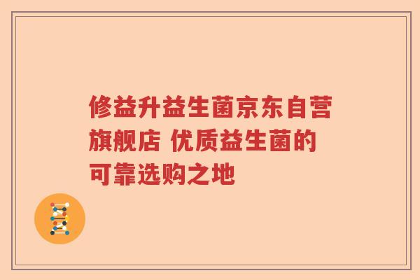 修益升益生菌京东自营旗舰店 优质益生菌的可靠选购之地