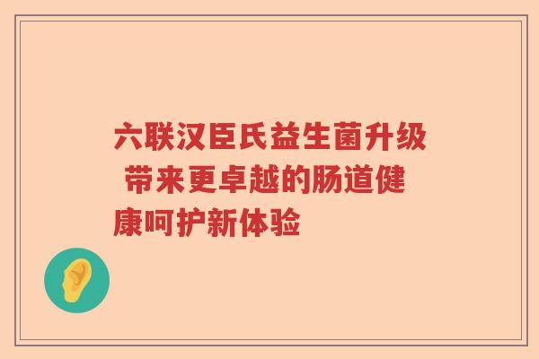 六联汉臣氏益生菌升级 带来更卓越的肠道健康呵护新体验