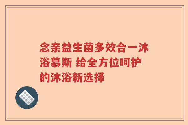 念亲益生菌多效合一沐浴慕斯 给全方位呵护的沐浴新选择