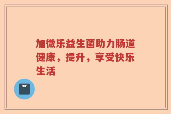 加微乐益生菌助力肠道健康，提升，享受快乐生活