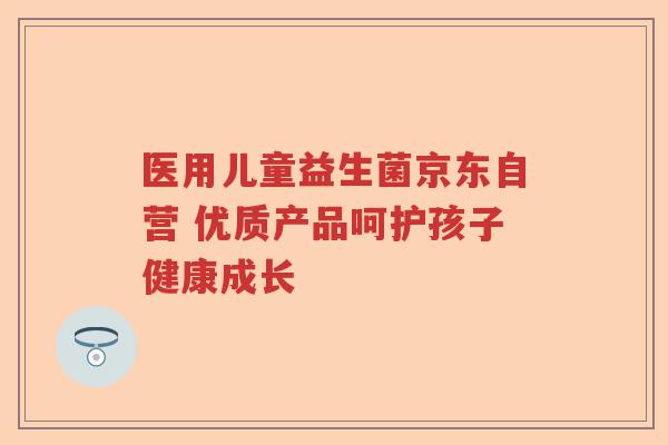 医用儿童益生菌京东自营 优质产品呵护孩子健康成长