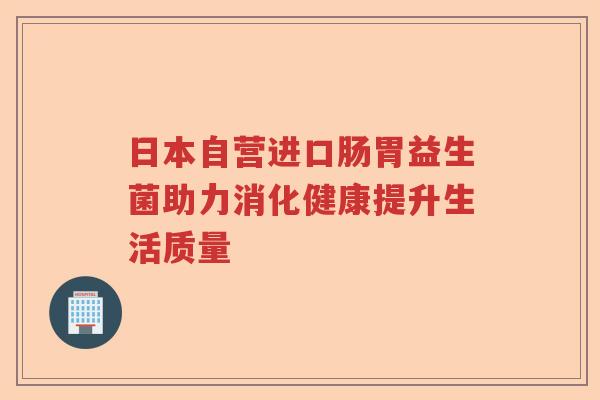 日本自营进口肠胃益生菌助力消化健康提升生活质量