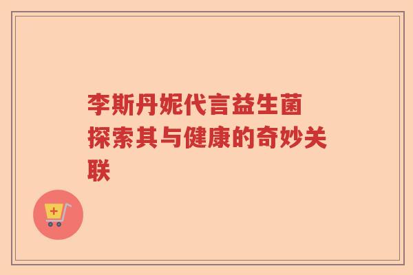李斯丹妮代言益生菌 探索其与健康的奇妙关联