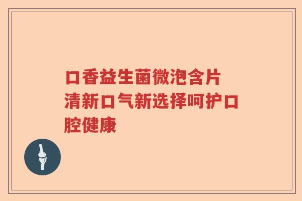 口香益生菌微泡含片 清新口气新选择呵护口腔健康
