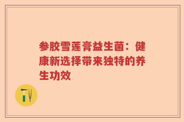 参胶雪莲膏益生菌：健康新选择带来独特的养生功效