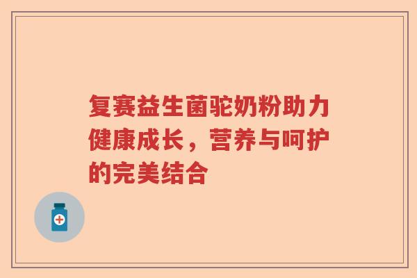 复赛益生菌驼奶粉助力健康成长，营养与呵护的完美结合