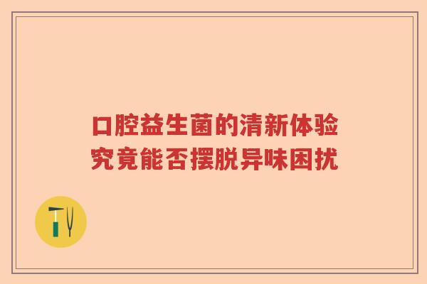 口腔益生菌的清新体验究竟能否摆脱异味困扰