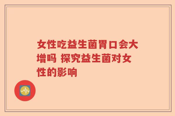 女性吃益生菌胃口会大增吗 探究益生菌对女性的影响