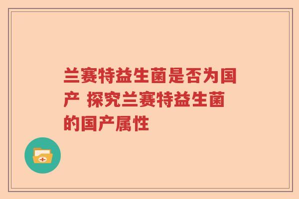 兰赛特益生菌是否为国产 探究兰赛特益生菌的国产属性