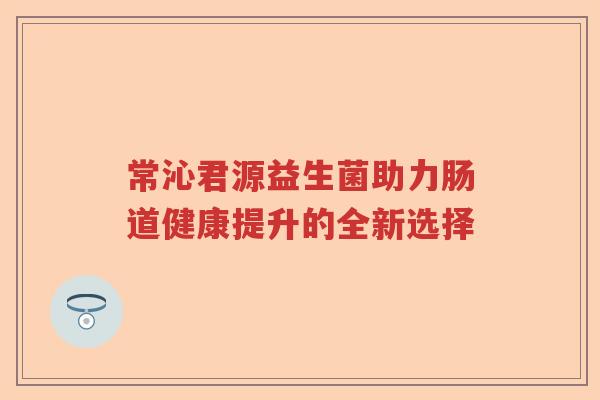 常沁君源益生菌助力肠道健康提升的全新选择