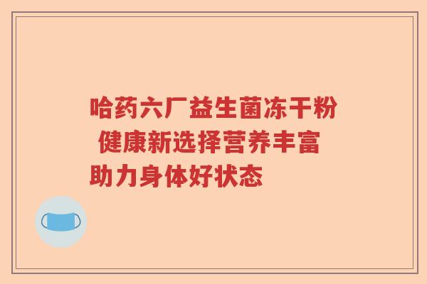 哈药六厂益生菌冻干粉 健康新选择营养丰富助力身体好状态