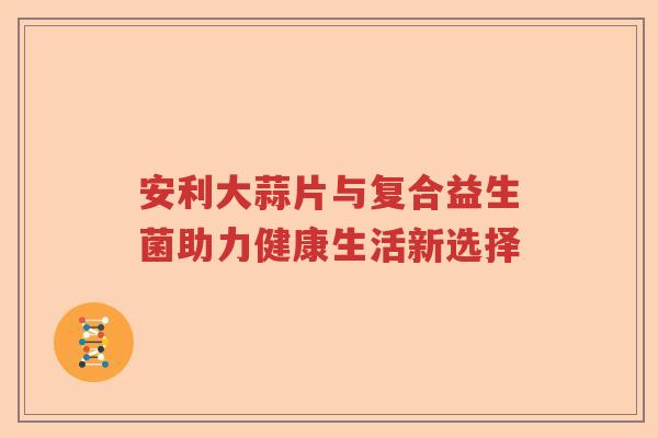 安利大蒜片与复合益生菌助力健康生活新选择
