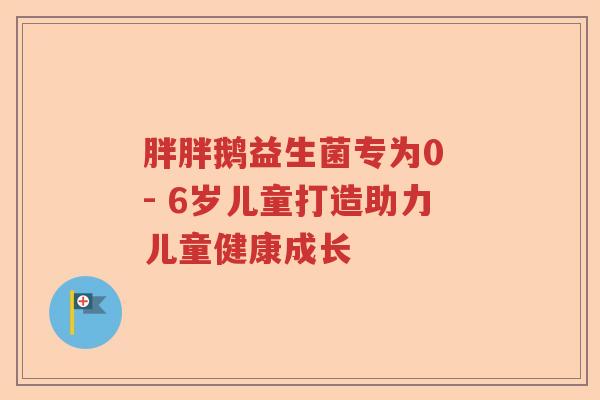 胖胖鹅益生菌专为0 - 6岁儿童打造助力儿童健康成长
