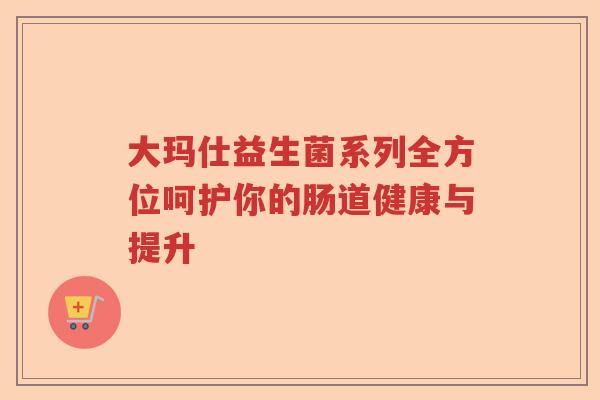 大玛仕益生菌系列全方位呵护你的肠道健康与提升