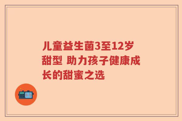 儿童益生菌3至12岁甜型 助力孩子健康成长的甜蜜之选