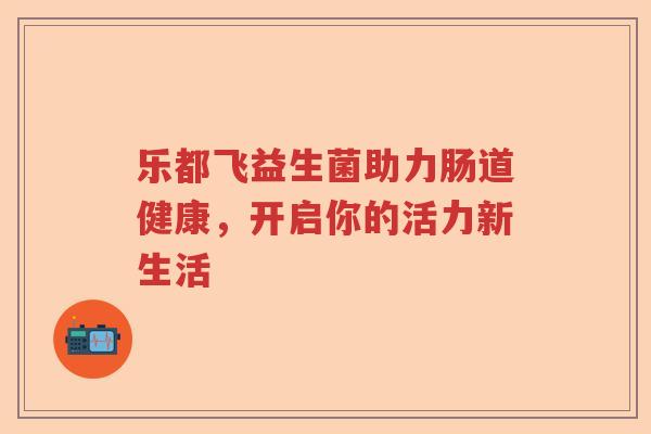 乐都飞益生菌助力肠道健康，开启你的活力新生活