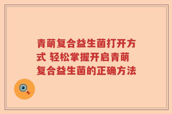 青萌复合益生菌打开方式 轻松掌握开启青萌复合益生菌的正确方法