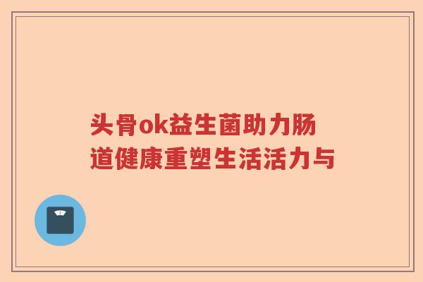 头骨ok益生菌助力肠道健康重塑生活活力与