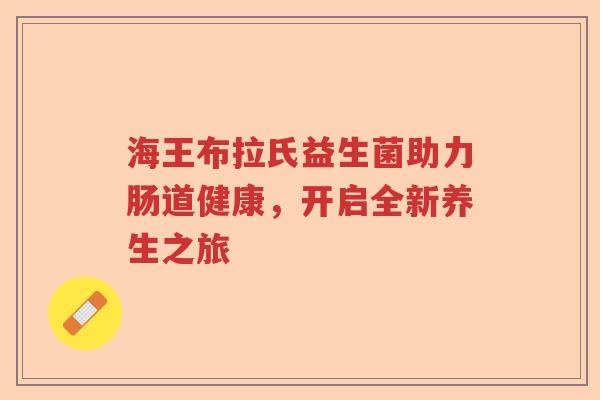 海王布拉氏益生菌助力肠道健康，开启全新养生之旅