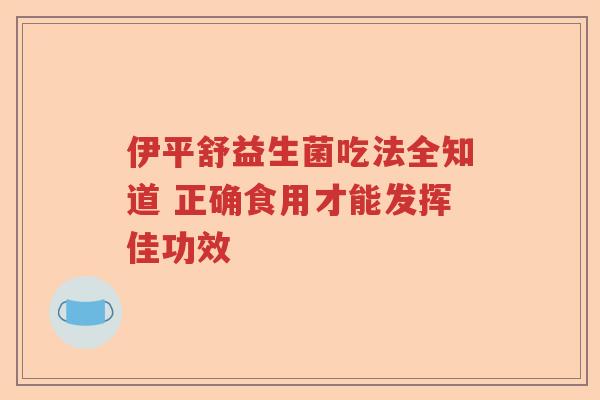 伊平舒益生菌吃法全知道 正确食用才能发挥佳功效