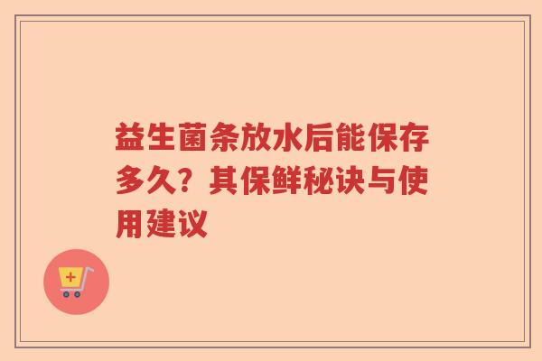益生菌条放水后能保存多久？其保鲜秘诀与使用建议