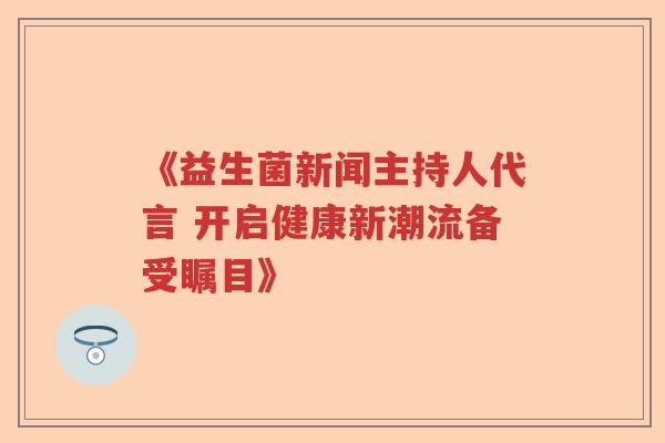 《益生菌新闻主持人代言 开启健康新潮流备受瞩目》