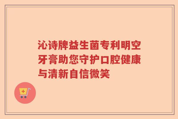 沁诗牌益生菌专利明空牙膏助您守护口腔健康与清新自信微笑