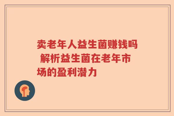 卖老年人益生菌赚钱吗 解析益生菌在老年市场的盈利潜力