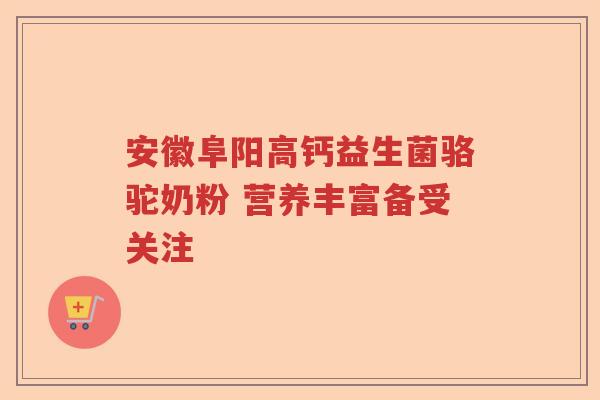 安徽阜阳高钙益生菌骆驼奶粉 营养丰富备受关注