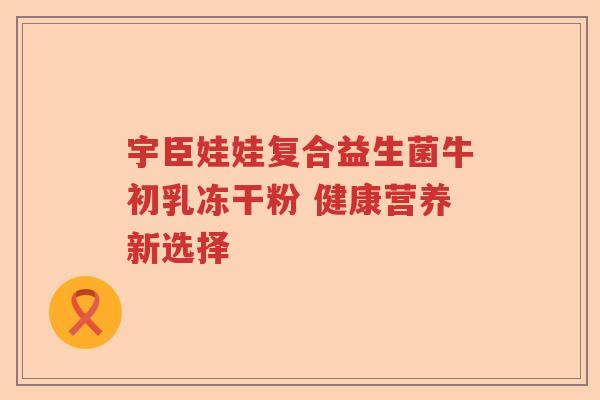 宇臣娃娃复合益生菌牛初乳冻干粉 健康营养新选择