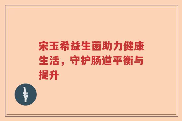 宋玉希益生菌助力健康生活，守护肠道平衡与提升