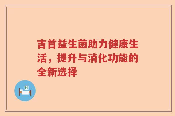 吉首益生菌助力健康生活，提升与消化功能的全新选择