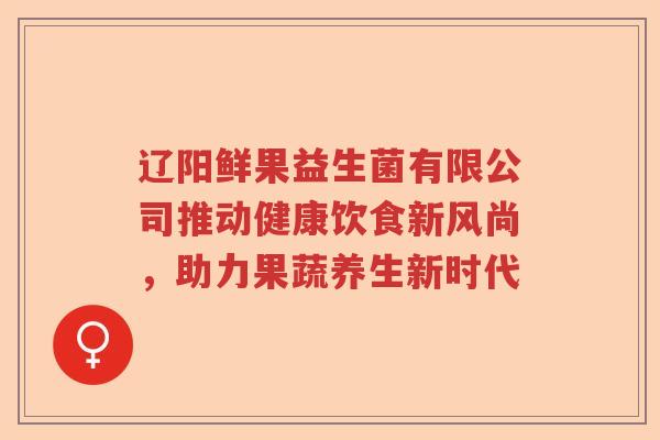 辽阳鲜果益生菌有限公司推动健康饮食新风尚，助力果蔬养生新时代