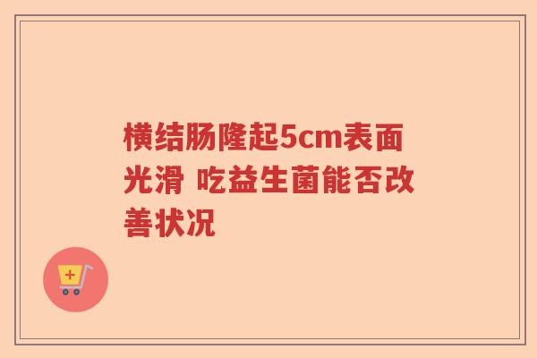 横结肠隆起5cm表面光滑 吃益生菌能否改善状况