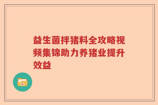益生菌拌猪料全攻略视频集锦助力养猪业提升效益